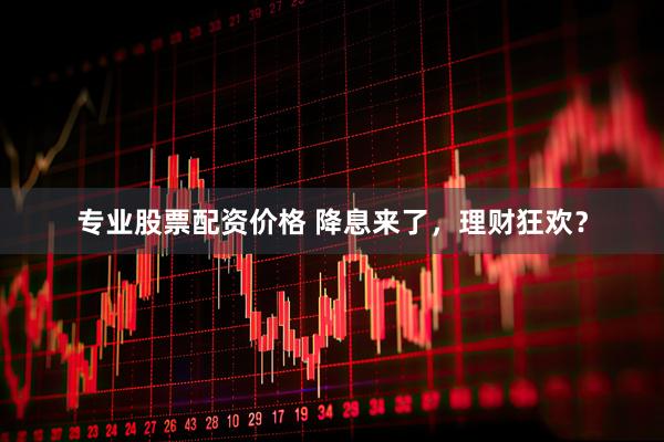 专业股票配资价格 降息来了，理财狂欢？