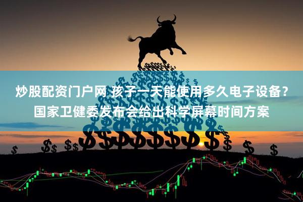 炒股配资门户网 孩子一天能使用多久电子设备？国家卫健委发布会给出科学屏幕时间方案