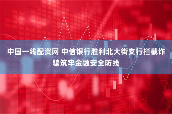中国一线配资网 中信银行胜利北大街支行拦截诈骗筑牢金融安全防线