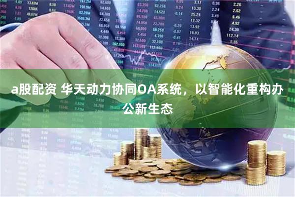 a股配资 华天动力协同OA系统，以智能化重构办公新生态