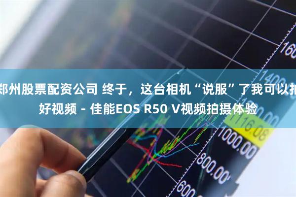 郑州股票配资公司 终于，这台相机“说服”了我可以拍好视频 - 佳能EOS R50 V视频拍摄体验