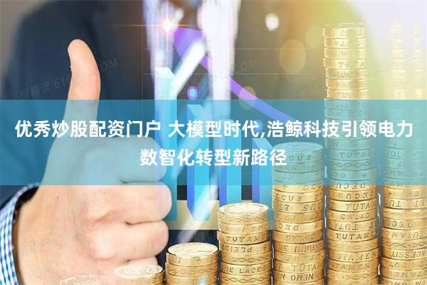 优秀炒股配资门户 大模型时代,浩鲸科技引领电力数智化转型新路径