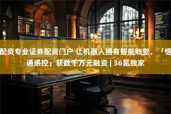 配资专业证券配资门户 让机器人拥有智能触觉,「悟通感控」获数千万元融资 | 36氪独家