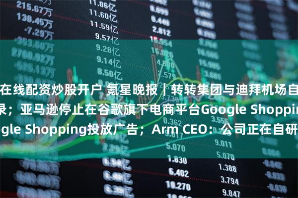 在线配资炒股开户 氪星晚报｜转转集团与迪拜机场自贸区签署合作备忘录；亚马逊停止在谷歌旗下电商平台Google Shopping投放广告；Arm CEO：公司正在自研芯片