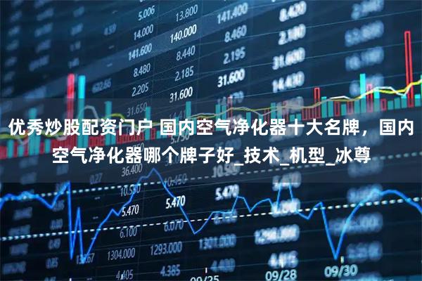 优秀炒股配资门户 国内空气净化器十大名牌，国内空气净化器哪个牌子好_技术_机型_冰尊