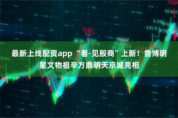 最新上线配资app “看·见殷商”上新！鲁博明星文物祖辛方鼎明天京城亮相