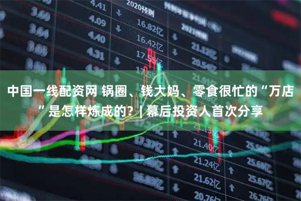 中国一线配资网 锅圈、钱大妈、零食很忙的“万店”是怎样炼成的？| 幕后投资人首次分享