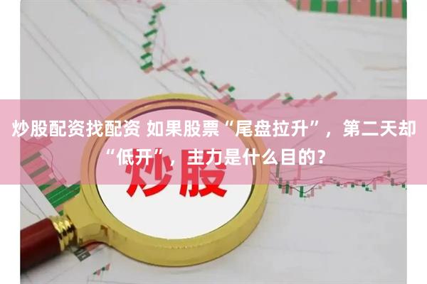 炒股配资找配资 如果股票“尾盘拉升”，第二天却“低开”，主力是什么目的？