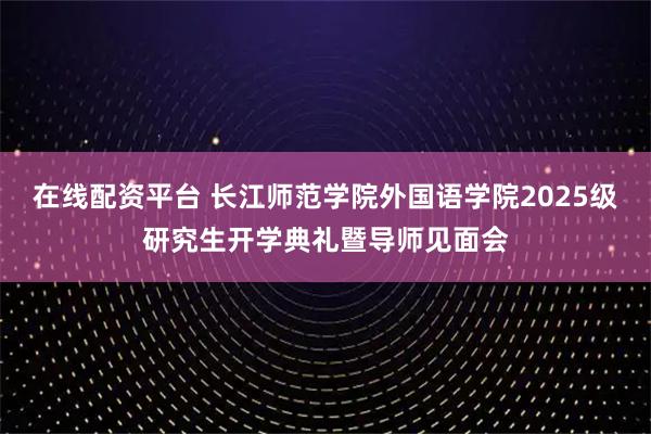 在线配资平台 长江师范学院外国语学院2025级研究生开学典礼暨导师见面会