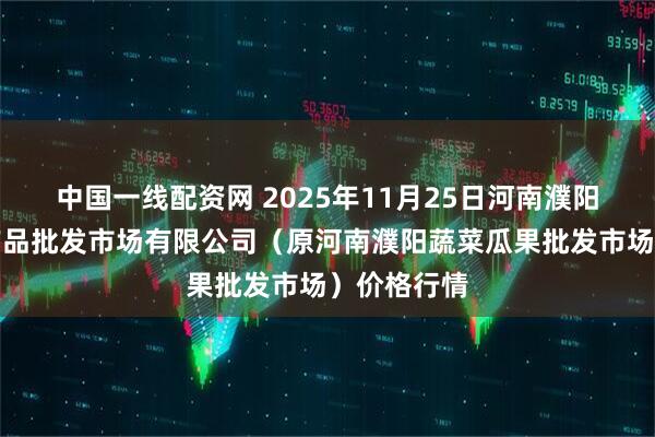 中国一线配资网 2025年11月25日河南濮阳宏进农副产品批发市场有限公司(原河南濮阳蔬菜瓜果批发市场)价格行情