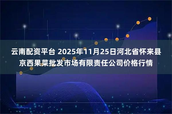 云南配资平台 2025年11月25日河北省怀来县京西果菜批发市场有限责任公司价格行情