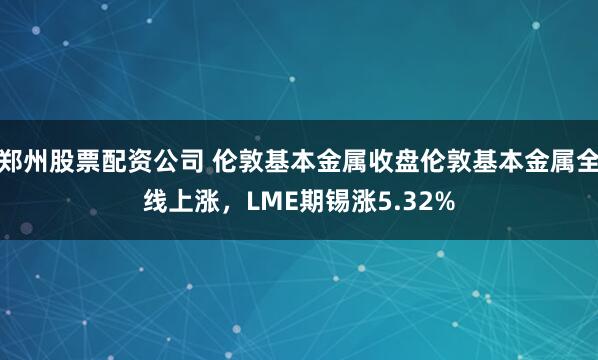 郑州股票配资公司 伦敦基本金属收盘伦敦基本金属全线上涨，LME期锡涨5.32%